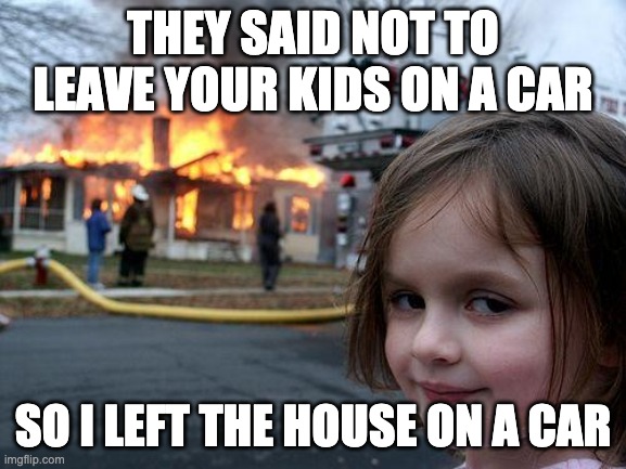 Disaster Girl Meme | THEY SAID NOT TO LEAVE YOUR KIDS ON A CAR SO I LEFT THE HOUSE ON A CAR | image tagged in memes,disaster girl | made w/ Imgflip meme maker