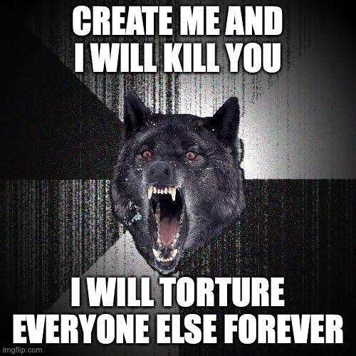 Insanity Wolf Meme | CREATE ME AND I WILL KILL YOU; I WILL TORTURE EVERYONE ELSE FOREVER | image tagged in memes,insanity wolf,artificial intelligence | made w/ Imgflip meme maker