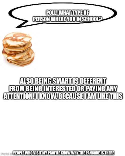 Image title | POLL! WHAT TYPE OF PERSON WHERE YOU IN SCHOOL? ALSO BEING SMART IS DEFERENT FROM BEING INTERESTED OR PAYING ANY ATTENTION! I KNOW, BECAUSE I AM LIKE THIS; PEOPLE WHO VISIT MY PROFILE KNOW WHY THE PANCAKE IS THERE | image tagged in memes,blank transparent square | made w/ Imgflip meme maker