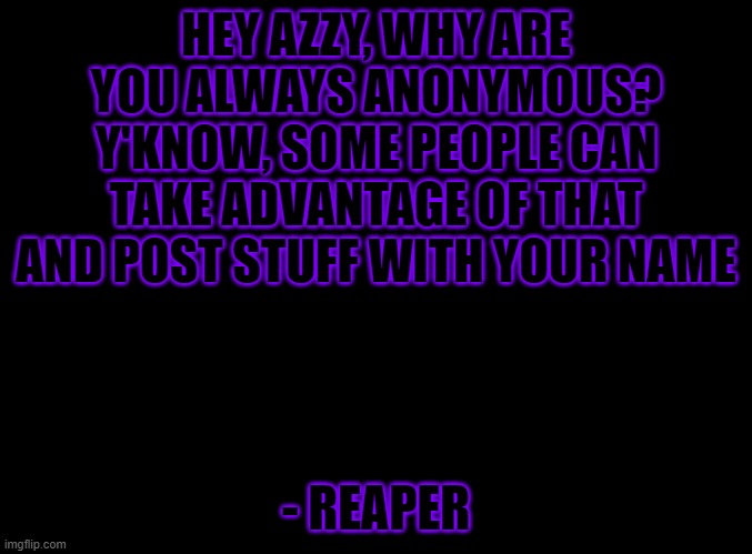 Just curious | HEY AZZY, WHY ARE YOU ALWAYS ANONYMOUS?
Y'KNOW, SOME PEOPLE CAN TAKE ADVANTAGE OF THAT AND POST STUFF WITH YOUR NAME; - REAPER | image tagged in blank black | made w/ Imgflip meme maker