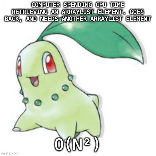 Chikorita | COMPUTER SPENDING CPU TIME RETRIEVING AN ARRAYLIST ELEMENT. GOES BACK, AND NEEDS ANOTHER ARRAYLIST ELEMENT O(N²) | image tagged in chikorita | made w/ Imgflip meme maker