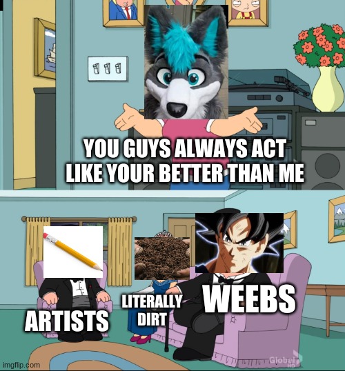 ... | YOU GUYS ALWAYS ACT LIKE YOUR BETTER THAN ME; WEEBS; ARTISTS; LITERALLY DIRT | image tagged in meg family guy better than me | made w/ Imgflip meme maker