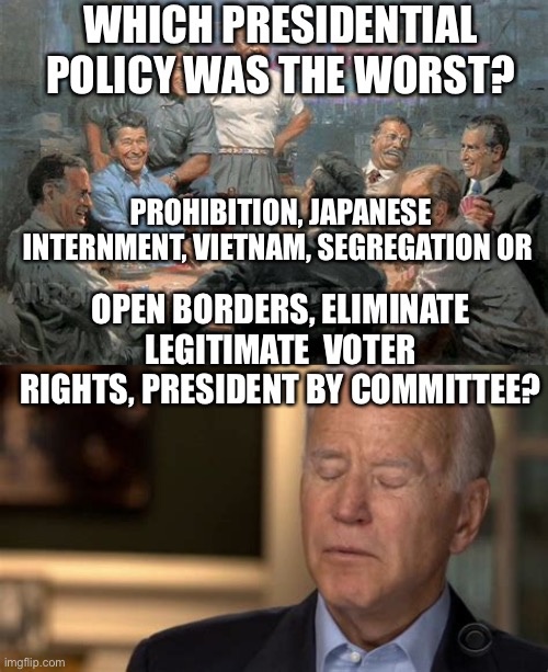 Just when you thought Joe couldn’t get any worse....oh, this is a good day. | WHICH PRESIDENTIAL POLICY WAS THE WORST? PROHIBITION, JAPANESE INTERNMENT, VIETNAM, SEGREGATION OR; OPEN BORDERS, ELIMINATE LEGITIMATE  VOTER RIGHTS, PRESIDENT BY COMMITTEE? | image tagged in sleepy joe,biden,incompetence,democrat,losers | made w/ Imgflip meme maker