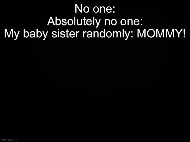 Black background | No one:
Absolutely no one:
My baby sister randomly: MOMMY! | image tagged in black background | made w/ Imgflip meme maker