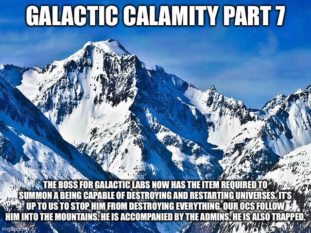 Part 6 or 7 idk which | GALACTIC CALAMITY PART 7; THE BOSS FOR GALACTIC LABS NOW HAS THE ITEM REQUIRED TO SUMMON A BEING CAPABLE OF DESTROYING AND RESTARTING UNIVERSES. IT’S UP TO US TO STOP HIM FROM DESTROYING EVERYTHING. OUR OCS FOLLOW HIM INTO THE MOUNTAINS. HE IS ACCOMPANIED BY THE ADMINS. HE IS ALSO TRAPPED. | image tagged in mountain | made w/ Imgflip meme maker