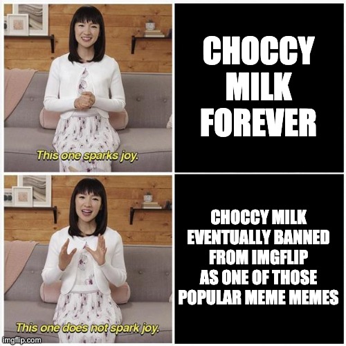 Marie Kondo Spark Joy | CHOCCY MILK FOREVER CHOCCY MILK EVENTUALLY BANNED FROM IMGFLIP AS ONE OF THOSE POPULAR MEME MEMES | image tagged in marie kondo spark joy | made w/ Imgflip meme maker