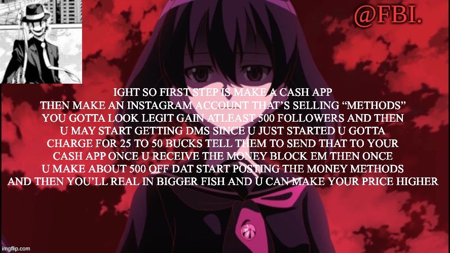 FBI temp | IGHT SO FIRST STEP IS MAKE A CASH APP THEN MAKE AN INSTAGRAM ACCOUNT THAT’S SELLING “METHODS” YOU GOTTA LOOK LEGIT GAIN ATLEAST 500 FOLLOWERS AND THEN U MAY START GETTING DMS SINCE U JUST STARTED U GOTTA CHARGE FOR 25 TO 50 BUCKS TELL THEM TO SEND THAT TO YOUR CASH APP ONCE U RECEIVE THE MONEY BLOCK EM THEN ONCE U MAKE ABOUT 500 OFF DAT START POSTING THE MONEY METHODS AND THEN YOU’LL REAL IN BIGGER FISH AND U CAN MAKE YOUR PRICE HIGHER | image tagged in fbi temp | made w/ Imgflip meme maker