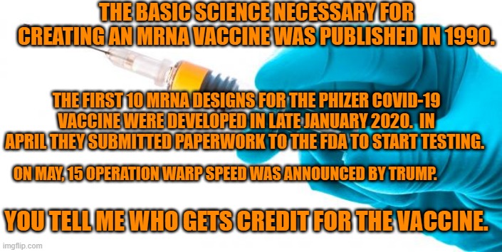 Ugur Sahin. | THE BASIC SCIENCE NECESSARY FOR CREATING AN MRNA VACCINE WAS PUBLISHED IN 1990. THE FIRST 10 MRNA DESIGNS FOR THE PHIZER COVID-19 VACCINE WERE DEVELOPED IN LATE JANUARY 2020.  IN APRIL THEY SUBMITTED PAPERWORK TO THE FDA TO START TESTING. ON MAY, 15 OPERATION WARP SPEED WAS ANNOUNCED BY TRUMP. YOU TELL ME WHO GETS CREDIT FOR THE VACCINE. | image tagged in syringe vaccine medicine | made w/ Imgflip meme maker