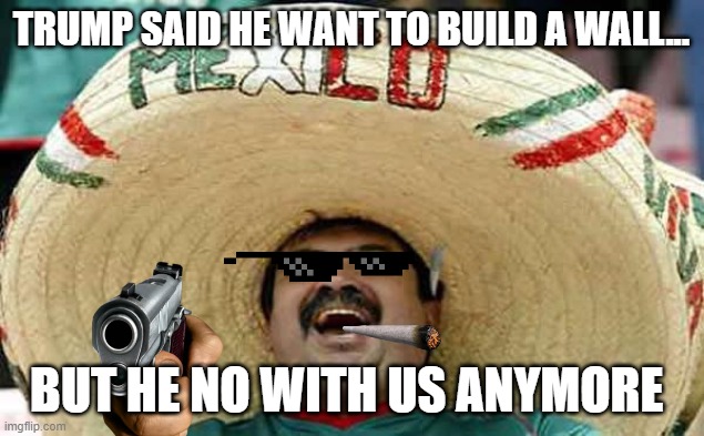 Mexican guy - Ja ja ja | TRUMP SAID HE WANT TO BUILD A WALL... BUT HE NO WITH US ANYMORE | image tagged in mexican guy - ja ja ja | made w/ Imgflip meme maker