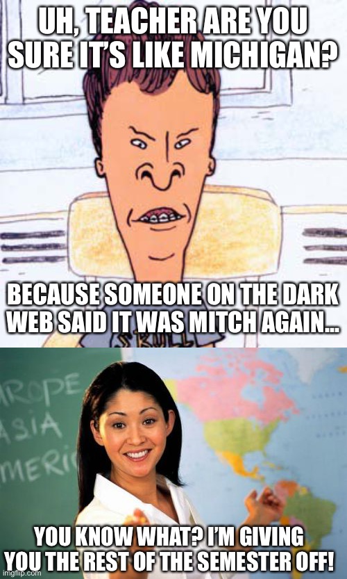 UH, TEACHER ARE YOU SURE IT’S LIKE MICHIGAN? BECAUSE SOMEONE ON THE DARK WEB SAID IT WAS MITCH AGAIN... YOU KNOW WHAT? I’M GIVING YOU THE REST OF THE SEMESTER OFF! | image tagged in butthead,memes,unhelpful high school teacher | made w/ Imgflip meme maker