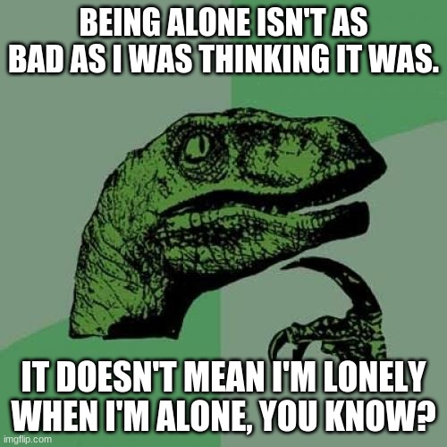 *dEeP* | BEING ALONE ISN'T AS BAD AS I WAS THINKING IT WAS. IT DOESN'T MEAN I'M LONELY WHEN I'M ALONE, YOU KNOW? | image tagged in memes,philosoraptor | made w/ Imgflip meme maker
