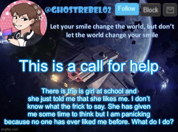 WHAT DO I DO?!?! | This is a call for help; There is the is girl at school and she just told me that she likes me. I don’t know what the frick to say. She has given me some time to think but I am panicking because no one has ever liked me before. What do I do? | image tagged in ghost_rebel02 template v3 | made w/ Imgflip meme maker