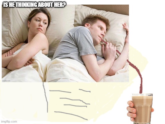 bandwagon wait up! | IS HE THINKING ABOUT HER? | image tagged in jealous girlfriend,choccy milk | made w/ Imgflip meme maker