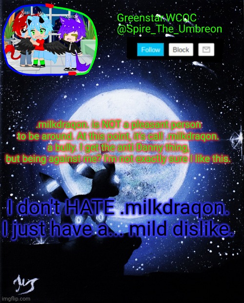 And if I recall correctly, .milkdraqon. was against Sunny as well, a bit ago. | .milkdraqon. is NOT a pleasant person to be around. At this point, it's call .milkdraqon. a bully. I get the anti Danny thing, but being against me? I'm not exactly sure I like this. I don't HATE .milkdraqon. I just have a... mild dislike. | image tagged in spire announcement greenstar wcoc | made w/ Imgflip meme maker