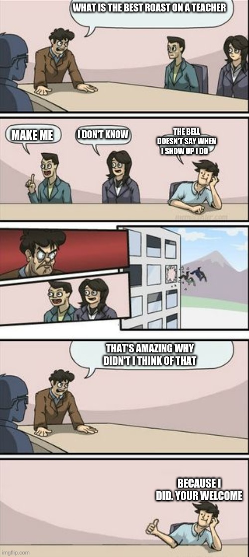 Boardroom Meeting Sugg 2 | WHAT IS THE BEST ROAST ON A TEACHER; I DON'T KNOW; THE BELL DOESN'T SAY WHEN I SHOW UP I DO; MAKE ME; THAT'S AMAZING WHY DIDN'T I THINK OF THAT; BECAUSE I DID. YOUR WELCOME | image tagged in boardroom meeting sugg 2 | made w/ Imgflip meme maker