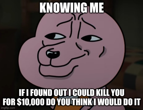 Smug | KNOWING ME; IF I FOUND OUT I COULD KILL YOU FOR $10,000 DO YOU THINK I WOULD DO IT | image tagged in smug | made w/ Imgflip meme maker
