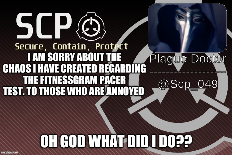 The FitnessGram™ Pacer Test is a multistage aerobic capacity test that progressively gets more difficult as it continues. The 20 | I AM SORRY ABOUT THE CHAOS I HAVE CREATED REGARDING THE FITNESSGRAM PACER TEST. TO THOSE WHO ARE ANNOYED; OH GOD WHAT DID I DO?? | image tagged in scp_049 announce | made w/ Imgflip meme maker