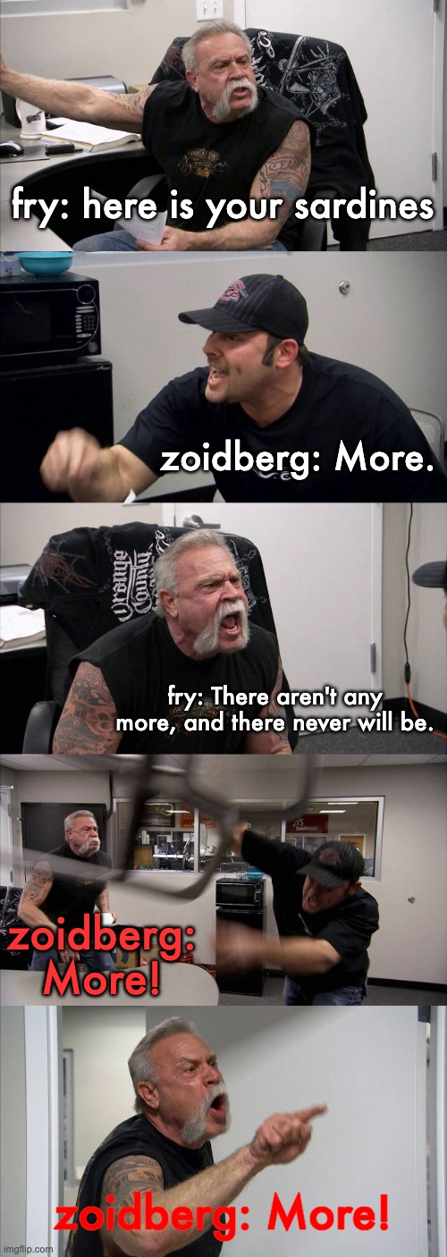 American Chopper Argument Meme | fry: here is your sardines zoidberg: More. fry: There aren't any more, and there never will be. zoidberg: More! zoidberg: More! | image tagged in memes,american chopper argument | made w/ Imgflip meme maker