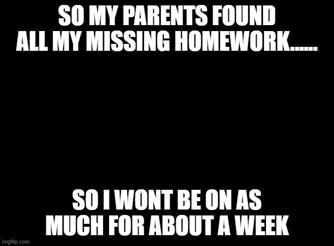i'm dead | SO MY PARENTS FOUND ALL MY MISSING HOMEWORK...... SO I WONT BE ON AS MUCH FOR ABOUT A WEEK | image tagged in blank black | made w/ Imgflip meme maker