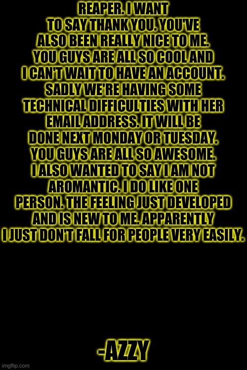 -Azzy | REAPER. I WANT TO SAY THANK YOU. YOU'VE ALSO BEEN REALLY NICE TO ME. YOU GUYS ARE ALL SO COOL AND I CAN'T WAIT TO HAVE AN ACCOUNT. SADLY WE'RE HAVING SOME TECHNICAL DIFFICULTIES WITH HER EMAIL ADDRESS. IT WILL BE DONE NEXT MONDAY OR TUESDAY. YOU GUYS ARE ALL SO AWESOME. I ALSO WANTED TO SAY I AM NOT AROMANTIC. I DO LIKE ONE PERSON. THE FEELING JUST DEVELOPED AND IS NEW TO ME. APPARENTLY I JUST DON'T FALL FOR PEOPLE VERY EASILY. -AZZY | image tagged in memes,blank transparent square | made w/ Imgflip meme maker