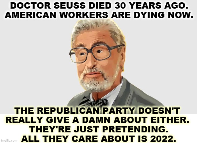 Dr. Seuss is about the reading level of your typical Republican congressman. | DOCTOR SEUSS DIED 30 YEARS AGO.
AMERICAN WORKERS ARE DYING NOW. THE REPUBLICAN PARTY DOESN'T 
REALLY GIVE A DAMN ABOUT EITHER. 
THEY'RE JUST PRETENDING.
ALL THEY CARE ABOUT IS 2022. | image tagged in gop,republicans,hypocrites,liars | made w/ Imgflip meme maker