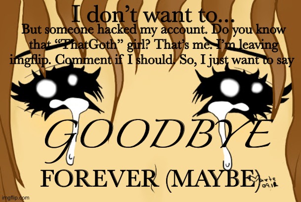 I might leave... | I don’t want to... But someone hacked my account. Do you know that “ThatGoth” girl? That’s me. I’m leaving imgflip. Comment if I should. So, I just want to say; GOODBYE; FOREVER (MAYBE) | image tagged in leave,bye,goodbye | made w/ Imgflip meme maker