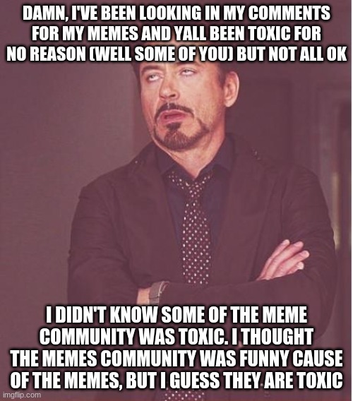 About the Meme Community Being Toxic (Some of them are) | DAMN, I'VE BEEN LOOKING IN MY COMMENTS FOR MY MEMES AND YALL BEEN TOXIC FOR NO REASON (WELL SOME OF YOU) BUT NOT ALL OK; I DIDN'T KNOW SOME OF THE MEME COMMUNITY WAS TOXIC. I THOUGHT THE MEMES COMMUNITY WAS FUNNY CAUSE OF THE MEMES, BUT I GUESS THEY ARE TOXIC | image tagged in memes,face you make robert downey jr | made w/ Imgflip meme maker