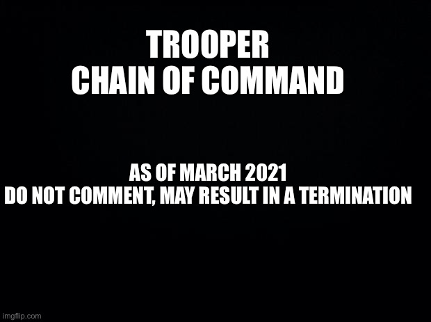 Up to date as of April 2021. 
Updates will be seen below or above the Chain of Command. | TROOPER CHAIN OF COMMAND; AS OF MARCH 2021


DO NOT COMMENT, MAY RESULT IN A TERMINATION | image tagged in property of troopers,chain of command,troopers | made w/ Imgflip meme maker