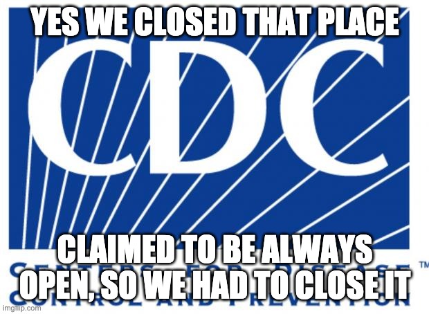 cdc | YES WE CLOSED THAT PLACE CLAIMED TO BE ALWAYS OPEN, SO WE HAD TO CLOSE IT | image tagged in cdc | made w/ Imgflip meme maker