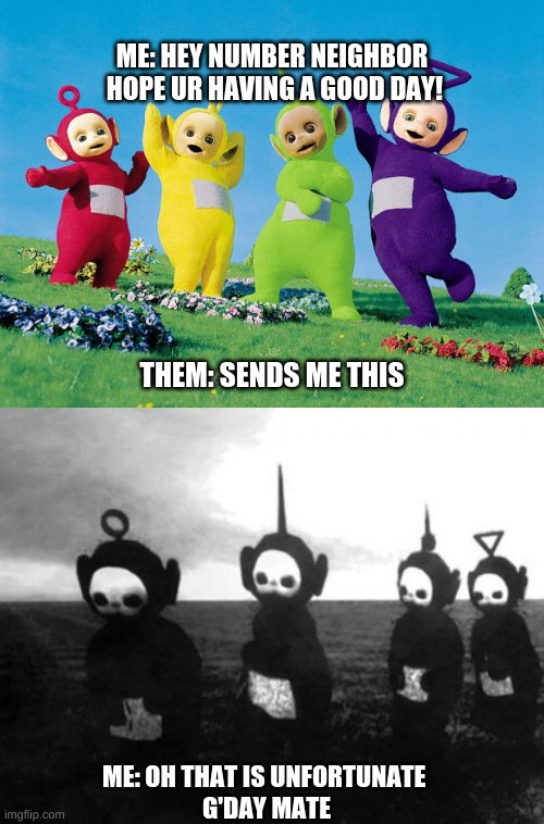 Actually happened, best day of my life | ME: HEY NUMBER NEIGHBOR
 HOPE UR HAVING A GOOD DAY! THEM: SENDS ME THIS; ME: OH THAT IS UNFORTUNATE 

G'DAY MATE | image tagged in teletubbies,teletubbies black and white | made w/ Imgflip meme maker