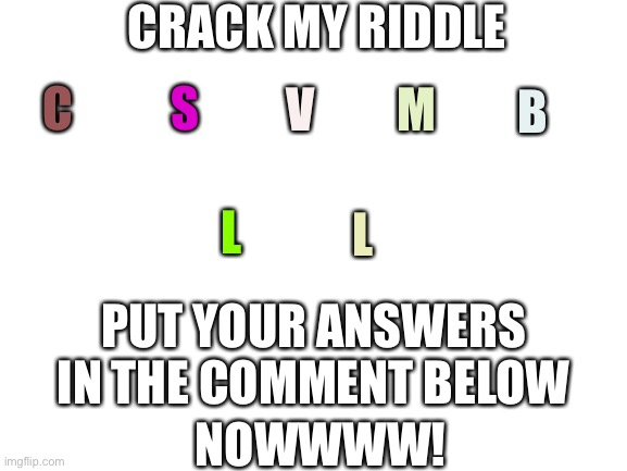 MILKKK | CRACK MY RIDDLE; C; S; V; M; B; L; L; PUT YOUR ANSWERS IN THE COMMENT BELOW; NOWWWW! | image tagged in blank white template | made w/ Imgflip meme maker