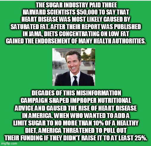 Green Screen | THE SUGAR INDUSTRY PAID THREE HARVARD SCIENTISTS $50,000 TO SAY THAT HEART DISEASE WAS MOST LIKELY CAUSED BY SATURATED FAT. AFTER THEIR REPORT WAS PUBLISHED IN JAMA, DIETS CONCENTRATING ON LOW FAT GAINED THE ENDORSEMENT OF MANY HEALTH AUTHORITIES. DECADES OF THIS MISINFORMATION CAMPAIGN SHAPED IMPROPER NUTRITIONAL ADVICE AND CAUSED THE RISE OF HEART DISEASE IN AMERICA. WHEN WHO WANTED TO ADD A LIMIT SUGAR TO NO MORE THAN 10% OF A HEALTHY DIET, AMERICA THREATENED TO PULL OUT THEIR FUNDING IF THEY DIDN'T RAISE IT TO AT LEAST 25%. | image tagged in green screen | made w/ Imgflip meme maker
