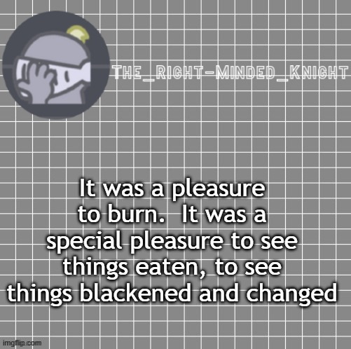 F451 | It was a pleasure to burn.  It was a special pleasure to see things eaten, to see things blackened and changed | image tagged in f451 | made w/ Imgflip meme maker