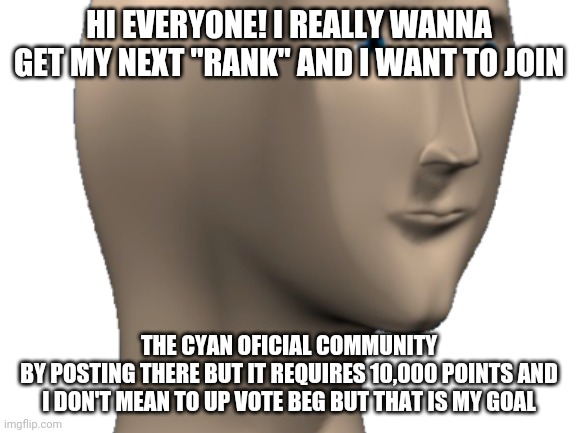 My goalsss | HI EVERYONE! I REALLY WANNA GET MY NEXT "RANK" AND I WANT TO JOIN; THE CYAN OFICIAL COMMUNITY
BY POSTING THERE BUT IT REQUIRES 10,000 POINTS AND I DON'T MEAN TO UP VOTE BEG BUT THAT IS MY GOAL | image tagged in goals,10k | made w/ Imgflip meme maker