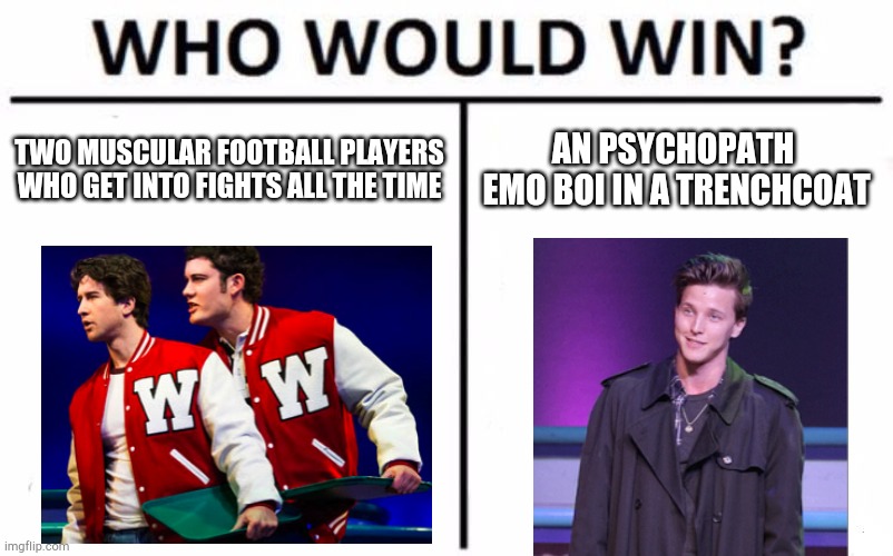 Who Would Win? Meme |  TWO MUSCULAR FOOTBALL PLAYERS WHO GET INTO FIGHTS ALL THE TIME; AN PSYCHOPATH  EMO BOI IN A TRENCHCOAT | image tagged in memes,who would win,theater,musicals,musical | made w/ Imgflip meme maker