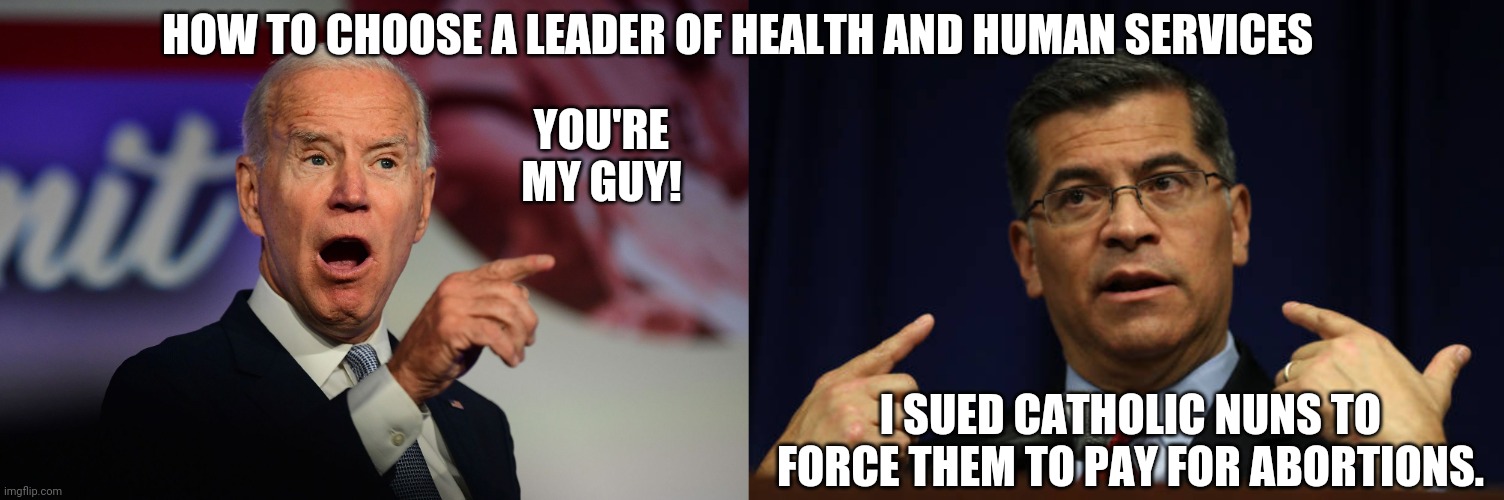 Biden's Choice To Lead Health And Human Services | HOW TO CHOOSE A LEADER OF HEALTH AND HUMAN SERVICES; YOU'RE MY GUY! I SUED CATHOLIC NUNS TO FORCE THEM TO PAY FOR ABORTIONS. | image tagged in joe biden,xavier becerra | made w/ Imgflip meme maker