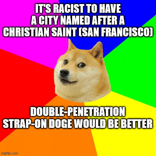 Advice Doge Meme | IT'S RACIST TO HAVE A CITY NAMED AFTER A CHRISTIAN SAINT (SAN FRANCISCO); DOUBLE-PENETRATION STRAP-ON DOGE WOULD BE BETTER | image tagged in memes,advice doge | made w/ Imgflip meme maker