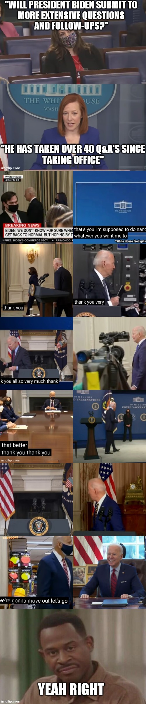 "WILL PRESIDENT BIDEN SUBMIT TO
MORE EXTENSIVE QUESTIONS
AND FOLLOW-UPS?"; "HE HAS TAKEN OVER 40 Q&A'S SINCE
TAKING OFFICE"; YEAH RIGHT | image tagged in biden | made w/ Imgflip meme maker