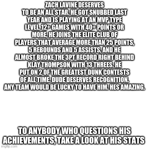Blank Transparent Square Meme | ZACH LAVINE DESERVES TO BE AN ALL STAR. HE GOT SNUBBED LAST YEAR AND IS PLAYING AT AN MVP TYPE LEVEL. 12+ GAMES WITH 40+ POINTS OR MORE, HE JOINS THE ELITE CLUB OF PLAYERS THAT AVERAGE MORE THAN 25 POINTS, 5 REBOUNDS AND 5 ASSISTS, AND HE ALMOST BROKE THE 3PT RECORD RIGHT BEHIND KLAY THOMPSON WITH 13 THREES. HE PUT ON 2 OF THE GREATEST DUNK CONTESTS OF ALL TIME. DUDE DESERVES RECOGNITION. ANY TEAM WOULD BE LUCKY TO HAVE HIM. HES AMAZING. TO ANYBODY WHO QUESTIONS HIS ACHIEVEMENTS, TAKE A LOOK AT HIS STATS | image tagged in memes,nba,all star,2021,zach lavine,you the real mvp | made w/ Imgflip meme maker