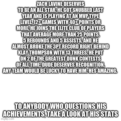 Blank Transparent Square Meme | ZACH LAVINE DESERVES TO BE AN ALL STAR. HE GOT SNUBBED LAST YEAR AND IS PLAYING AT AN MVP TYPE LEVEL. 12+ GAMES WITH 40+ POINTS OR MORE, HE JOINS THE ELITE CLUB OF PLAYERS THAT AVERAGE MORE THAN 25 POINTS, 5 REBOUNDS AND 5 ASSISTS, AND HE ALMOST BROKE THE 3PT RECORD RIGHT BEHIND KLAY THOMPSON WITH 13 THREES. HE PUT ON 2 OF THE GREATEST DUNK CONTESTS OF ALL TIME. DUDE DESERVES RECOGNITION. ANY TEAM WOULD BE LUCKY TO HAVE HIM. HES AMAZING. TO ANYBODY WHO QUESTIONS HIS ACHIEVEMENTS, TAKE A LOOK AT HIS STATS | image tagged in memes,blank transparent square,nba,2021 all star game,zach lavine,mvp | made w/ Imgflip meme maker