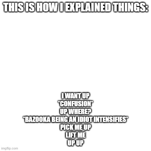 Blank Transparent Square | THIS IS HOW I EXPLAINED THINGS:; I WANT UP
*CONFUSION*
UP WHERE?
*BAZOOKA BEING AN IDIOT INTENSIFIES*
PICK ME UP
LIFT ME
UP UP | image tagged in memes,blank transparent square | made w/ Imgflip meme maker