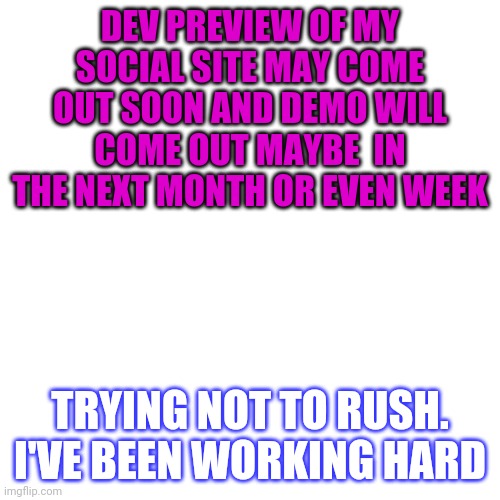 Blank Transparent Square | DEV PREVIEW OF MY SOCIAL SITE MAY COME OUT SOON AND DEMO WILL COME OUT MAYBE  IN THE NEXT MONTH OR EVEN WEEK; TRYING NOT TO RUSH. I'VE BEEN WORKING HARD | image tagged in memes,blank transparent square | made w/ Imgflip meme maker
