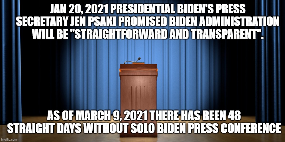 Where is Uncle Joe? | JAN 20, 2021 PRESIDENTIAL BIDEN'S PRESS SECRETARY JEN PSAKI PROMISED BIDEN ADMINISTRATION WILL BE "STRAIGHTFORWARD AND TRANSPARENT". AS OF MARCH 9, 2021 THERE HAS BEEN 48 STRAIGHT DAYS WITHOUT SOLO BIDEN PRESS CONFERENCE | image tagged in empty podium,joe biden,hypocrisy,lies,dementia | made w/ Imgflip meme maker