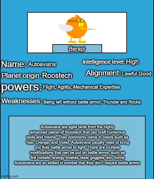 I just realized I never explained Berapi's species, so here | Berapi; High; Autoavians; Lawful Good; Roostech; Flight, Agility, Mechanical Expertise; Being left without battle armor, Thunder and Rocks; Autoavians are agile birds from the highly advanced planet of Roostech that can craft numerous tools and mechs. They commonly come in colors such as Teal, Orange, and Violet. Autoavians usually need to bring out their battle armor to fight. There are multiple modifications that can be put on battle armor, such as fire rockets, energy shields, laser goggles, etc. Some Autoavians are so skilled in combat that they don't require battle armor. | image tagged in oc species showcase | made w/ Imgflip meme maker