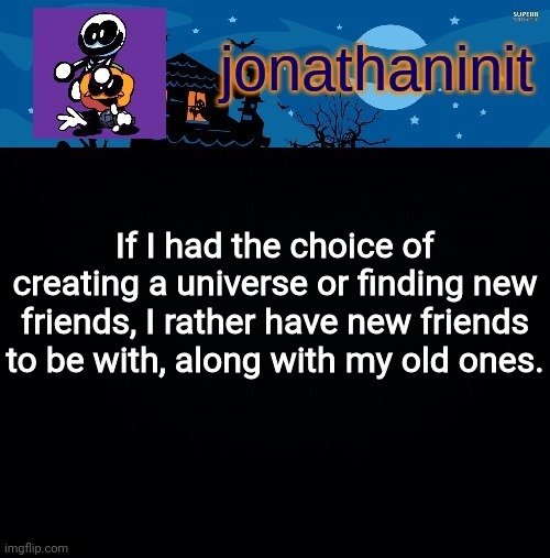 jonathaninit's spooky month | If I had the choice of creating a universe or finding new friends, I rather have new friends to be with, along with my old ones. | image tagged in jonathaninit's spooky month | made w/ Imgflip meme maker