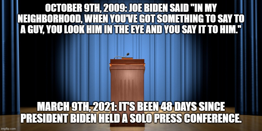 Joe? Joe? You're on! Joe? | OCTOBER 9TH, 2009: JOE BIDEN SAID "IN MY NEIGHBORHOOD, WHEN YOU'VE GOT SOMETHING TO SAY TO A GUY, YOU LOOK HIM IN THE EYE AND YOU SAY IT TO HIM."; MARCH 9TH, 2021: IT'S BEEN 48 DAYS SINCE PRESIDENT BIDEN HELD A SOLO PRESS CONFERENCE. | image tagged in empty podium,joe biden,coward,lies,media covering,hypocrisy | made w/ Imgflip meme maker