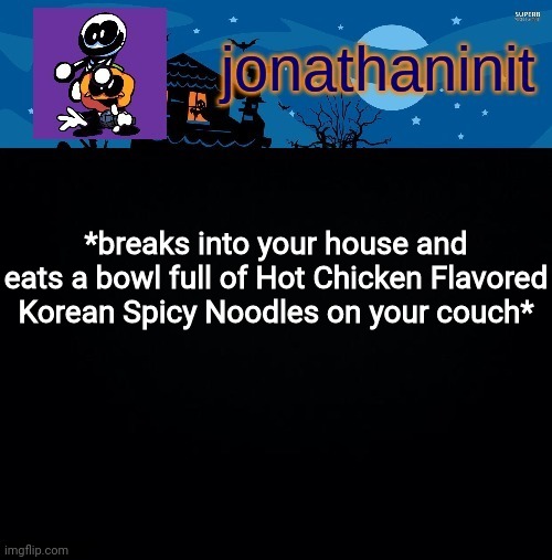 Nom nom nom... | *breaks into your house and eats a bowl full of Hot Chicken Flavored Korean Spicy Noodles on your couch* | image tagged in jonathaninit's spooky month | made w/ Imgflip meme maker