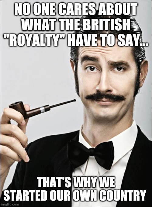 Not sorry... | NO ONE CARES ABOUT WHAT THE BRITISH "ROYALTY" HAVE TO SAY... THAT'S WHY WE STARTED OUR OWN COUNTRY | image tagged in pompous pipe guy | made w/ Imgflip meme maker