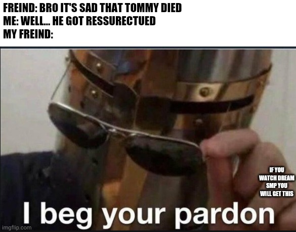 If you watch dsmp you'll understand | FREIND: BRO IT'S SAD THAT TOMMY DIED
ME: WELL... HE GOT RESSURECTUED 
MY FREIND:; IF YOU WATCH DREAM SMP YOU WILL GET THIS | image tagged in i beg your pardon | made w/ Imgflip meme maker