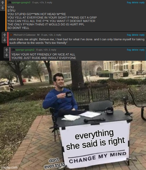 I just got my older sister and my parents pissed at me to prove her point You can try to change my mind, but you just can't :D | everything she said is right; don't even try to | image tagged in memes,change my mind | made w/ Imgflip meme maker
